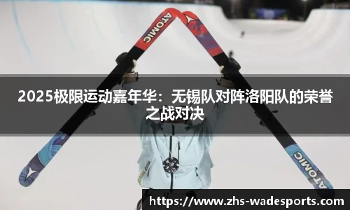 2025极限运动嘉年华：无锡队对阵洛阳队的荣誉之战对决