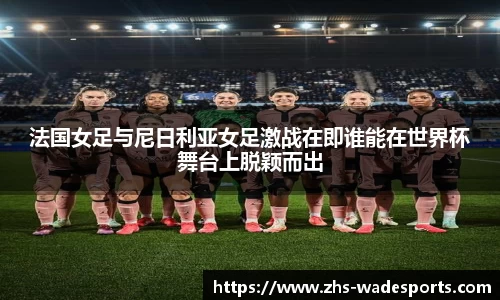 法国女足与尼日利亚女足激战在即谁能在世界杯舞台上脱颖而出